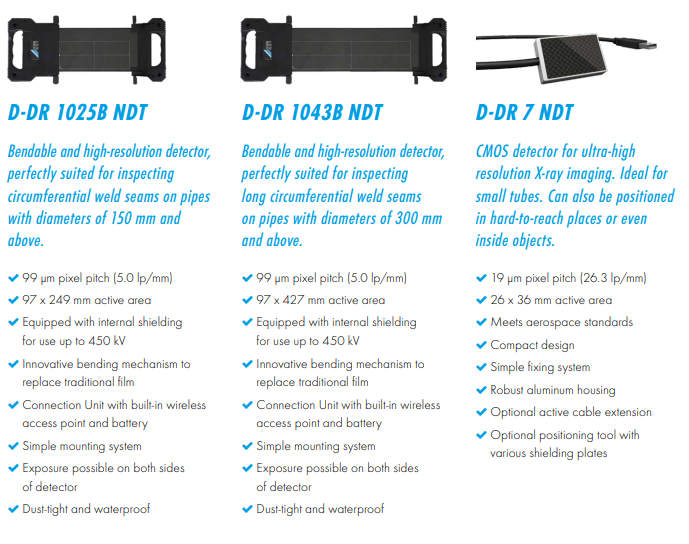D-DR 1025B NDT Bendable and high-resolution detector,  perfectly suited for inspecting  circumferential weld seams on pipes  with diameters of 150 mm and  abov 99 &mu;m pixel pitch (5.0 lp/mm)  97 x 249 mm active area  Equipped with internal shielding  for use up to 450 kV  Innovative bending mechanism to  replace traditional film  Connection Unit with built-in wireless  access point and battery  Simple mounting system  Exposure possible on both sides  of detector  Dust-tight and waterproof  D-DR 1043B NDT Bendable and high-resolution detector,  perfectly suited for inspecting  long circumferential weld seams  on pipes with diameters of 300 mm  and above  99 &mu;m pixel pitch (5.0 lp/mm)  97 x 427 mm active area  Equipped with internal shielding  for use up to 450 kV  Innovative bending mechanism to  replace traditional film  Connection Unit with built-in wireless  access point and battery  Simple mounting system  Exposure possible on both sides  of detector  Dust-tight and waterproof   D-DR 7 NDT CMOS detector for ultra-high  resolution X-ray imaging. Ideal for  small tubes. Can also be positioned  in hard-to-reach places or even  inside objects. 19 &mu;m pixel pitch (26.3 lp/mm)  26 x 36 mm active area  Meets aerospace standards  Compact design  Simple fixing system  Robust aluminum housing  Optional active cable extension  Optional positioning tool with  various shielding plates